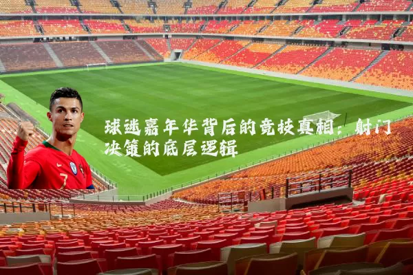 球迷嘉年华背后的竞技真相:射门决策的底层逻辑