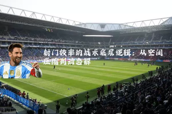 射门效率的战术底层逻辑:从空间压缩到动态解耦