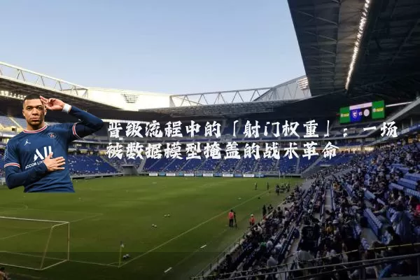 晋级流程中的「射门权重」：一场被数据模型掩盖的战术革命