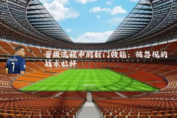 晋级流程中的射门效能:被忽视的战术杠杆