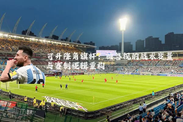 可升降角旗杆:被忽视的战术变量与赛制逻辑重构